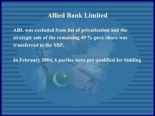 Allied Bank Limited
ABL was excluded from list of privatization and the
strategic sale of the remaining 49 % govt. share was
transferred to the SBP.
In February 2004, 6 parties were pre qualified for bidding
 