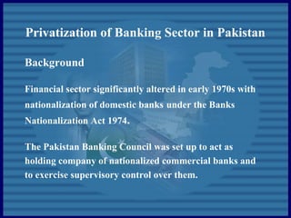 Privatization of Banking Sector in Pakistan
Background
Financial sector significantly altered in early 1970s with
nationalization of domestic banks under the Banks
Nationalization Act 1974.
The Pakistan Banking Council was set up to act as
holding company of nationalized commercial banks and
to exercise supervisory control over them.
 