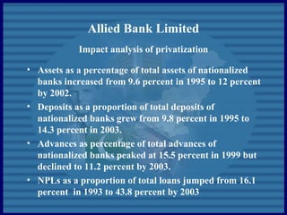 Allied Bank Limited
Impact analysis of privatization
• Assets as a percentage of total assets of nationalized
banks increased from 9.6 percent in 1995 to 12 percent
by 2002.
• Deposits as a proportion of total deposits of
nationalized banks grew from 9.8 percent in 1995 to
14.3 percent in 2003.
• Advances as percentage of total advances of
nationalized banks peaked at 15.5 percent in 1999 but
declined to 11.2 percent by 2003.
• NPLs as a proportion of total loans jumped from 16.1
percent in 1993 to 43.8 percent by 2003
 