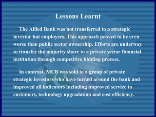 Lessons Learnt
The Allied Bank was not transferred to a strategic
investor but employees. This approach proved to be even
worse than public sector ownership. Efforts are underway
to transfer the majority share to a private sector financial
institution through competitive bidding process.
In contrast, MCB was sold to a group of private
strategic investors who have turned around the bank and
improved all indicators including improved service to
customers, technology upgradation and cost efficiency.
 