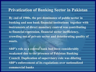 Privatization of Banking Sector in Pakistan
By end of 1980s, the pre dominance of public sector in
banking and non bank financial institutions together with
instruments of direct monetary control was contributing
to financial repression, financial sector inefficiency,
crowding out of private sector and deteriorating quality of
assets.
SBP’s role as a central bank had been considerably
weakened due to the presence of Pakistan Banking
Council. Duplication of supervisory role was diluting
SBP’s enforcement of its regulations over nationalized
commercial banks
 