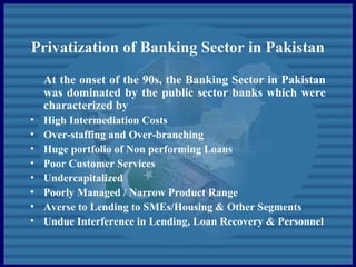 Privatization of Banking Sector in Pakistan
At the onset of the 90s, the Banking Sector in Pakistan
was dominated by the public sector banks which were
characterized by
• High Intermediation Costs
• Over-staffing and Over-branching
• Huge portfolio of Non performing Loans
• Poor Customer Services
• Undercapitalized
• Poorly Managed / Narrow Product Range
• Averse to Lending to SMEs/Housing & Other Segments
• Undue Interference in Lending, Loan Recovery & Personnel
 