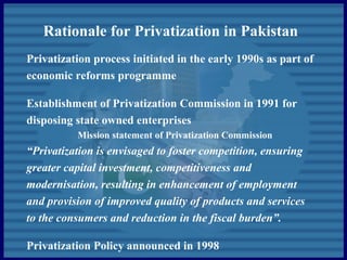 Rationale for Privatization in Pakistan
Privatization process initiated in the early 1990s as part of
economic reforms programme
Establishment of Privatization Commission in 1991 for
disposing state owned enterprises
Mission statement of Privatization Commission
“Privatization is envisaged to foster competition, ensuring
greater capital investment, competitiveness and
modernisation, resulting in enhancement of employment
and provision of improved quality of products and services
to the consumers and reduction in the fiscal burden”.
Privatization Policy announced in 1998
 