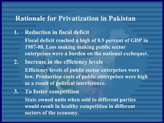 Rationale for Privatization in Pakistan
1. Reduction in fiscal deficit
Fiscal deficit reached a high of 8.5 percent of GDP in
1987-88. Loss making making public sector
enterprises were a burden on the national exchequer.
2. Increase in the efficiency levels
Efficiency levels of public sector enterprises were
low. Production costs of public enterprises were high
as a result of political interference.
3. To foster competition
State owned units when sold to different parties
would result in healthy competition in different
sectors of the economy.
 