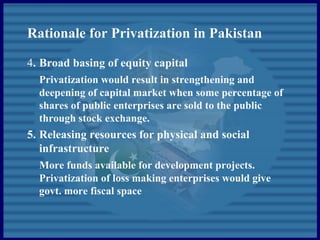 Rationale for Privatization in Pakistan
4. Broad basing of equity capital
Privatization would result in strengthening and
deepening of capital market when some percentage of
shares of public enterprises are sold to the public
through stock exchange.
5. Releasing resources for physical and social
infrastructure
More funds available for development projects.
Privatization of loss making enterprises would give
govt. more fiscal space
 