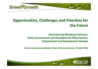 Opportunities, Challenges and Priorities for 
                                         f
                                the Future
                                the Future

                           Comments by Masakazu Ichimura
                           Comments by Masakazu Ichimura, 
         Chief, Environment and Development Policy Section, 
                      Environment and Development Division
                                            p

      Green economy roundtable, Heart of Borneo Forum, 19 April 2012
 