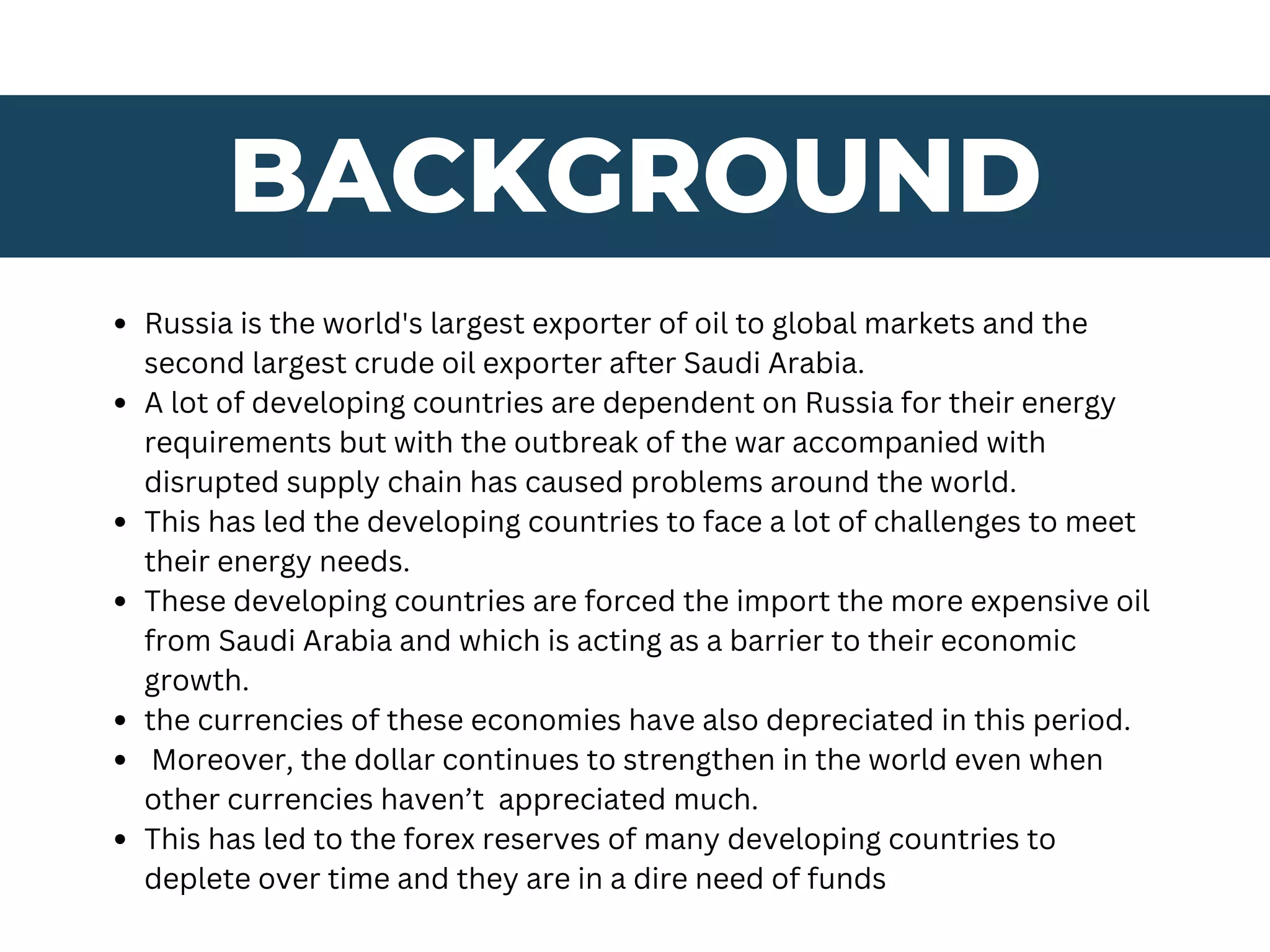 BACKGROUND
Russia is the world's largest exporter of oil to global markets and the
second largest crude oil exporter after Saudi Arabia.
A lot of developing countries are dependent on Russia for their energy
requirements but with the outbreak of the war accompanied with
disrupted supply chain has caused problems around the world.
This has led the developing countries to face a lot of challenges to meet
their energy needs.
These developing countries are forced the import the more expensive oil
from Saudi Arabia and which is acting as a barrier to their economic
growth.
the currencies of these economies have also depreciated in this period.
Moreover, the dollar continues to strengthen in the world even when
other currencies haven’t appreciated much.
This has led to the forex reserves of many developing countries to
deplete over time and they are in a dire need of funds
 