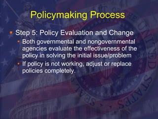 Policymaking Process   Step 5: Policy Evaluation and Change Both governmental and nongovernmental agencies evaluate the effectiveness of the policy in solving the initial issue/problem If policy is not working, adjust or replace policies completely. 
