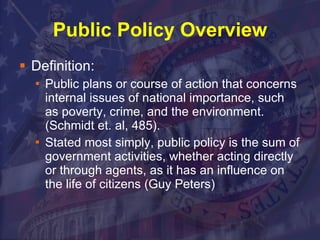 Public Policy Overview Definition: Public plans or course of action that concerns internal issues of national importance, such as poverty, crime, and the environment. (Schmidt et. al, 485). Stated most simply, public policy is the sum of government activities, whether acting directly or through agents, as it has an influence on the life of citizens (Guy Peters)  