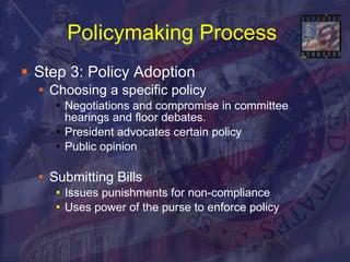 Policymaking Process   Step 3: Policy Adoption Choosing a specific policy Negotiations and compromise in committee hearings and floor debates.  President advocates certain policy  Public opinion Submitting Bills Issues punishments for non-compliance Uses power of the purse to enforce policy 