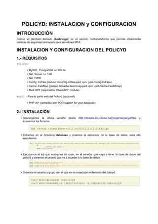 POLICYD: INSTALACION y CONFIGURACION
INTRODUCCIÓN
Policyd v2 (también llamado cluebringer) es un servicio multi-plataforma que permite implementar
políticas de seguridad anti-spam para servidores MTA.
INSTALACION Y CONFIGURACION DEL POLICYD
1.- REQUISITOS
PolicyD:
• MySQL, PostgreSQL or SQLite
• Net::Server >= 0.96
• Net::CIDR
• Config::IniFiles (debian: libconfig-inifiles-perl, rpm: perl-Config-IniFiles)
• Cache::FastMap (debian: libcache-fastmmap-perl, rpm: perl-Cache-FastMmap)
• Mail::SPF (required for CheckSPF module)
WebUI - Para la parte web del Policyd (opcional):
• PHP v5+ (compiled with PDO support for your database)
2.- INSTALACIÓN
• Descargamos la última versión desde http://devlabs.linuxassist.net/projects/policyd/files y
extraemos los ficheros:
tar -xvvzf cluebringer-v2.1.x-201211111115.tar.gz
• Entramos en el directorio database y creamos la estructura de la base de datos, para ello
ejecutamos:
for i in core.tsql access_control.tsql quotas.tsql amavis.tsql checkhelo.tsql checkspf.tsql greylisting.tsql accounting.tsql
do
./convert-tsql mysql $i
done > policyd.sql
• Ejecutamos el sql que acabamos de crear, en el servidor que vaya a tener la base de datos del
policyd y creamos el usuario que va a acceder a la base de datos:
mysql -u root -p -e "create database policyd"
mysql -u root -p policyd < policyd.sql
mysql -u root -p -e "grant select, insert, update, delete on policyd.* to usuarioBD@'servidorCorreoPolicyd' identified by 'passwordDelUsuarioBD';"
mysql -u root -p -e "flush privileges;"
• Creamos el usuario y grupo con el que se va a ejecutar el demonio del policyd:
/usr/sbin/groupadd cbpolicyd
/usr/sbin/useradd -s /sbin/nologin -g cbpolicyd cbpolicyd
 