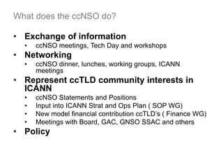 What does the ccNSO do?
• Exchange of information
• ccNSO meetings, Tech Day and workshops
• Networking
• ccNSO dinner, lunches, working groups, ICANN
meetings
• Represent ccTLD community interests in
ICANN
• ccNSO Statements and Positions
• Input into ICANN Strat and Ops Plan ( SOP WG)
• New model financial contribution ccTLD’s ( Finance WG)
• Meetings with Board, GAC, GNSO SSAC and others
• Policy
20
 