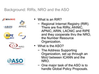 Background: RIRs, NRO and the ASO
• What is an RIR?
− Regional Internet Registry (RIR).
There are five RIRs; AfriNIC,
APNIC, ARIN, LACNIC and RIPE
and they cooperate thru the NRO,
the Number Resource
Organization.
• What is the ASO?
− The Address Supporting
Organization, set up through an
MoU between ICANN and the
NRO.
− One major task of the ASO is to
handle Global Policy Proposals.
25
 