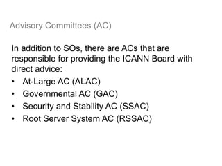Advisory Committees (AC)
In addition to SOs, there are ACs that are
responsible for providing the ICANN Board with
direct advice:
• At-Large AC (ALAC)
• Governmental AC (GAC)
• Security and Stability AC (SSAC)
• Root Server System AC (RSSAC)
30
 