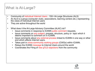 What is At-Large?
• Community of Individual Internet Users : 150+ At-Large Structures (ALS)
• An ALS is a group (computer clubs, associations, learning centers etc.) representing
the views of individual Internet users
• They are active throughout the world
• What does it the At-Large Advisory Committee (ALAC) do?
• Issue comments in response to ICANN public comment requests.
• Issue comments on any subject, process, structure, policy or topic which it
deems important to comment on in ICANN.
• Issue comments about any external process linked to ICANN in one way or other
and which affects Internet users.
• Takes part in cross-community working groups (CWGs) within ICANN.
• Relays the ICANN message to Internet Users around the world
• Coordinates the Filing of new gTLD objections from the community
 