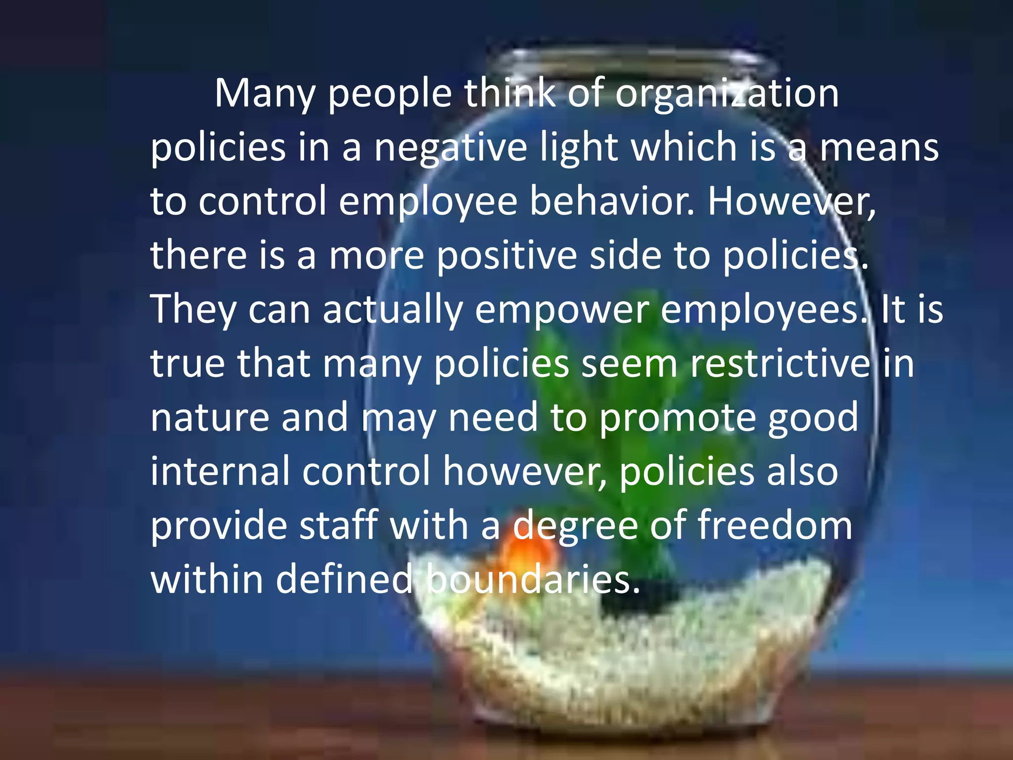 Many people think of organization
policies in a negative light which is a means
to control employee behavior. However,
there is a more positive side to policies.
They can actually empower employees. It is
true that many policies seem restrictive in
nature and may need to promote good
internal control however, policies also
provide staff with a degree of freedom
within defined boundaries.

 