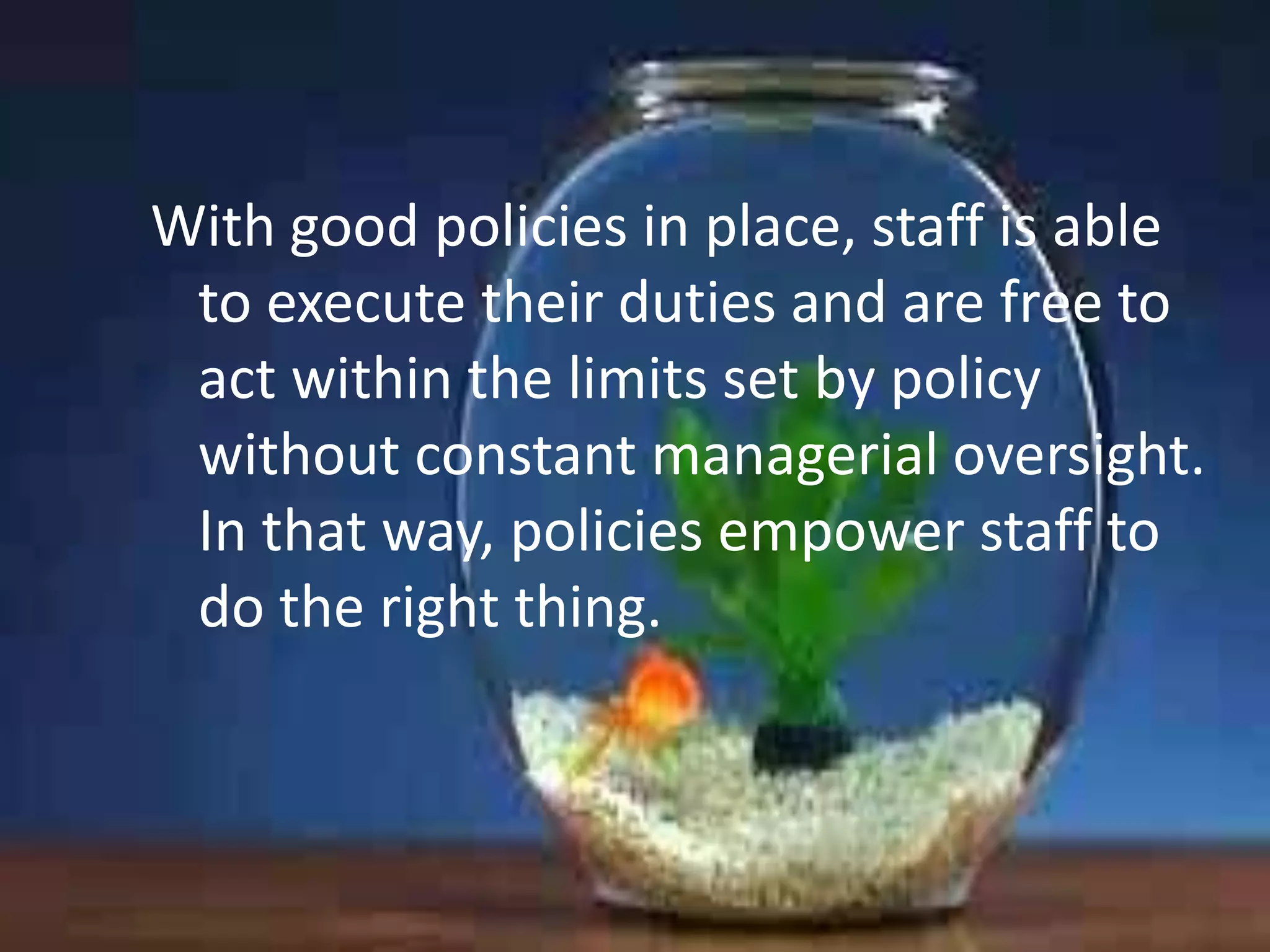 With good policies in place, staff is able
to execute their duties and are free to
act within the limits set by policy
without constant managerial oversight.
In that way, policies empower staff to
do the right thing.

 