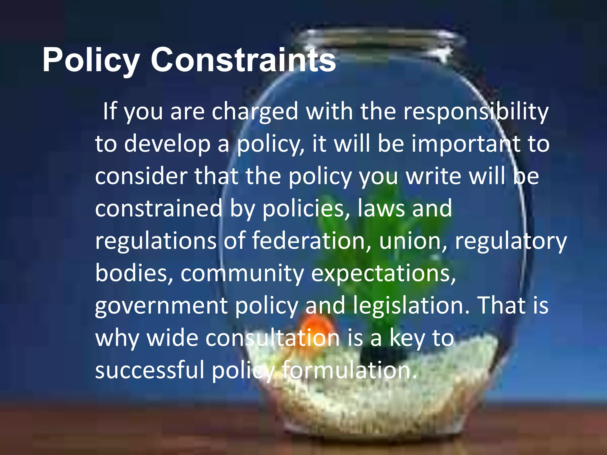 Policy Constraints
If you are charged with the responsibility
to develop a policy, it will be important to
consider that the policy you write will be
constrained by policies, laws and
regulations of federation, union, regulatory
bodies, community expectations,
government policy and legislation. That is
why wide consultation is a key to
successful policy formulation.

 