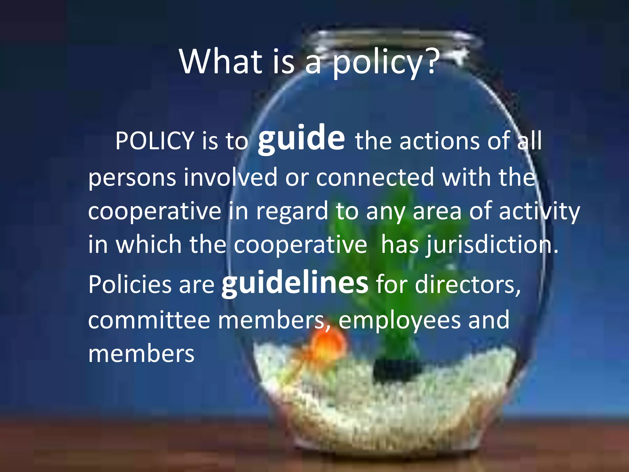 What is a policy?
POLICY is to guide the actions of all
persons involved or connected with the
cooperative in regard to any area of activity
in which the cooperative has jurisdiction.
Policies are guidelines for directors,
committee members, employees and
members

 