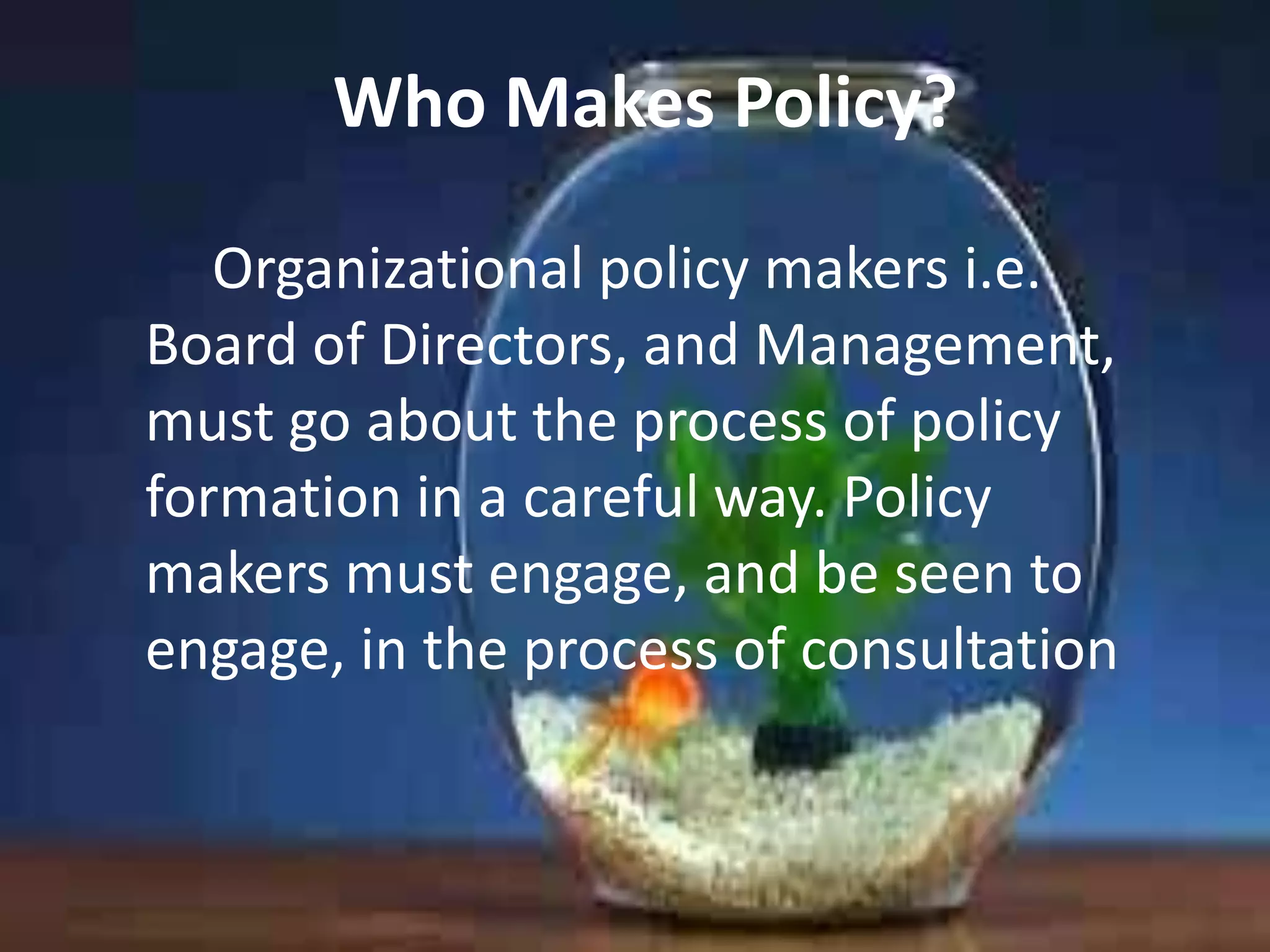Who Makes Policy?
Organizational policy makers i.e.
Board of Directors, and Management,
must go about the process of policy
formation in a careful way. Policy
makers must engage, and be seen to
engage, in the process of consultation

 