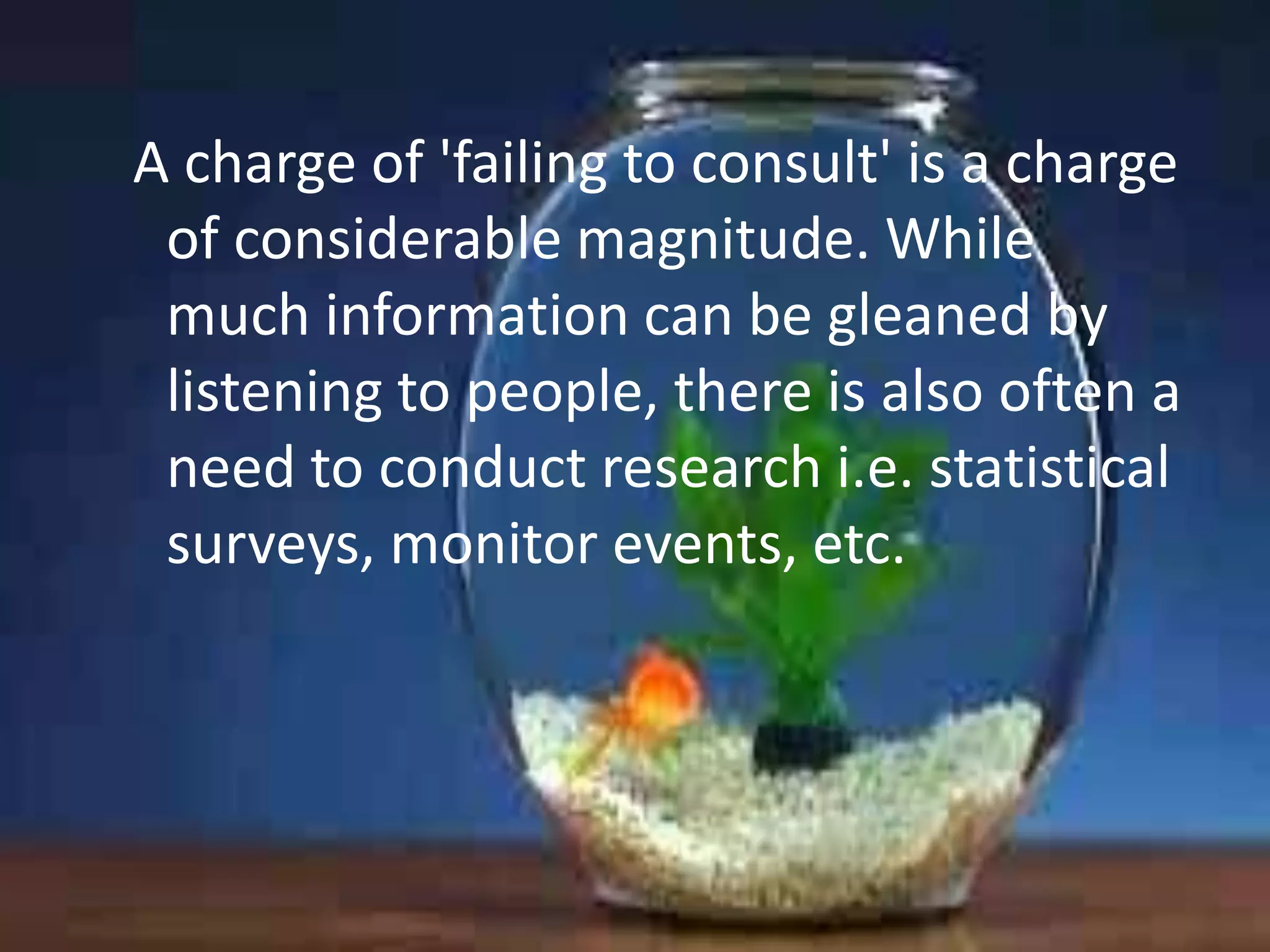 A charge of 'failing to consult' is a charge
of considerable magnitude. While
much information can be gleaned by
listening to people, there is also often a
need to conduct research i.e. statistical
surveys, monitor events, etc.

 