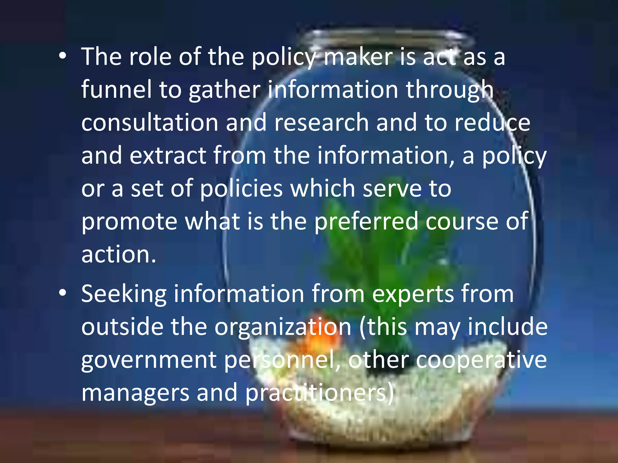 • The role of the policy maker is act as a
funnel to gather information through
consultation and research and to reduce
and extract from the information, a policy
or a set of policies which serve to
promote what is the preferred course of
action.
• Seeking information from experts from
outside the organization (this may include
government personnel, other cooperative
managers and practitioners)

 