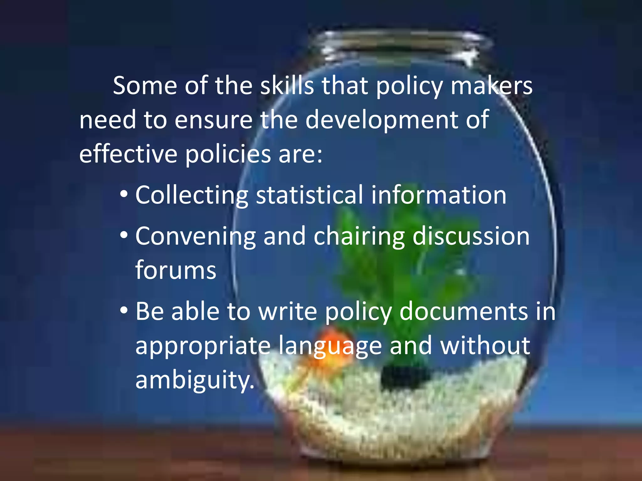 Some of the skills that policy makers
need to ensure the development of
effective policies are:
• Collecting statistical information
• Convening and chairing discussion
forums
• Be able to write policy documents in
appropriate language and without
ambiguity.

 
