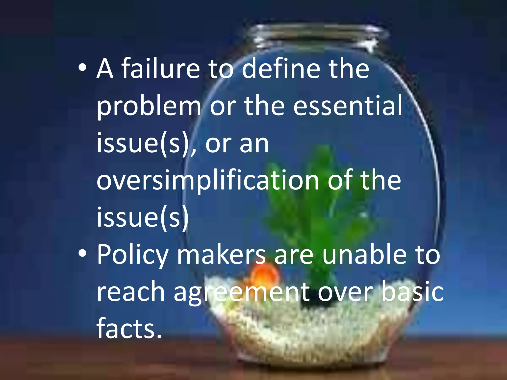 • A failure to define the
problem or the essential
issue(s), or an
oversimplification of the
issue(s)
• Policy makers are unable to
reach agreement over basic
facts.

 
