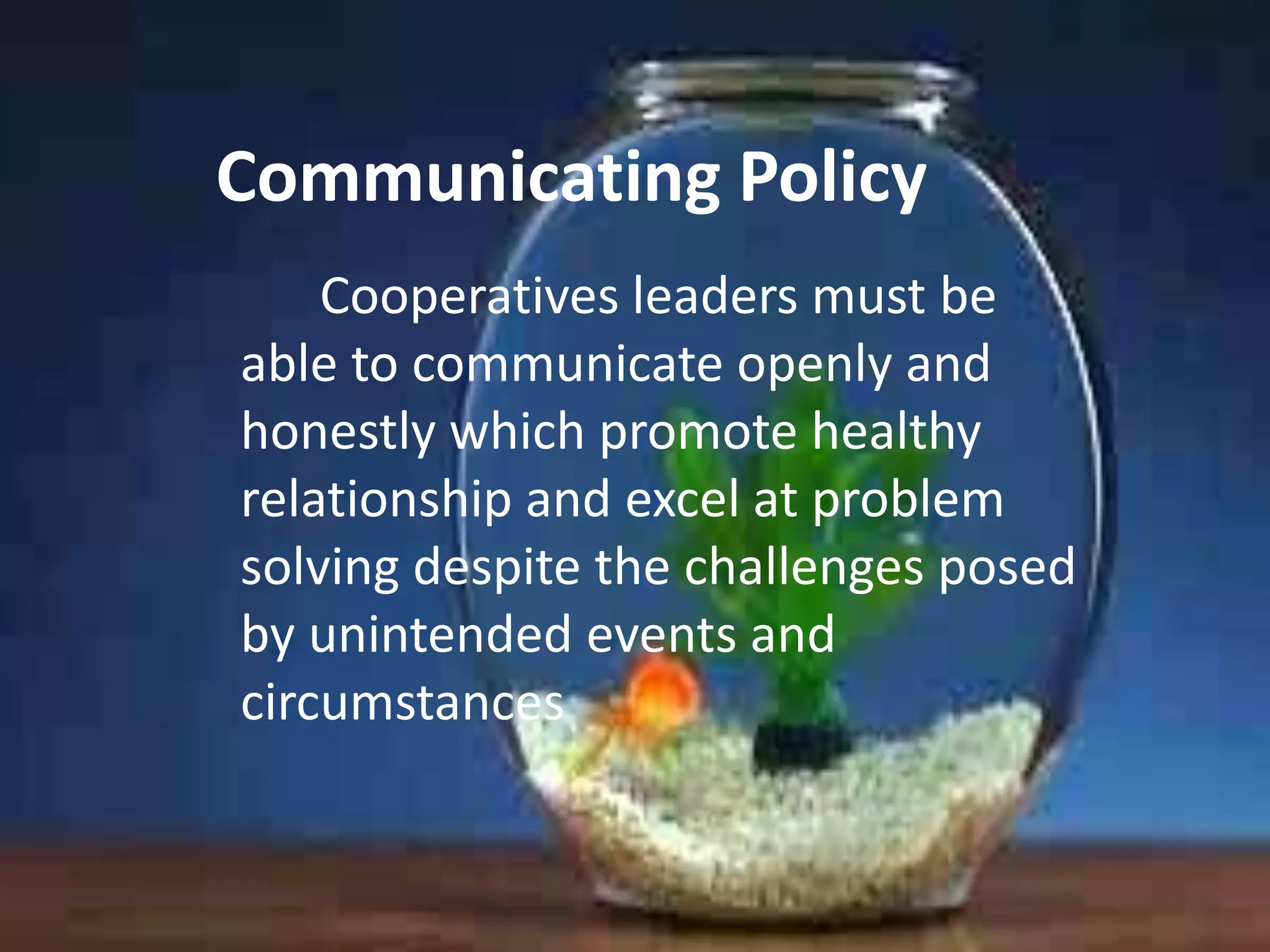 Communicating Policy
Cooperatives leaders must be
able to communicate openly and
honestly which promote healthy
relationship and excel at problem
solving despite the challenges posed
by unintended events and
circumstances

 