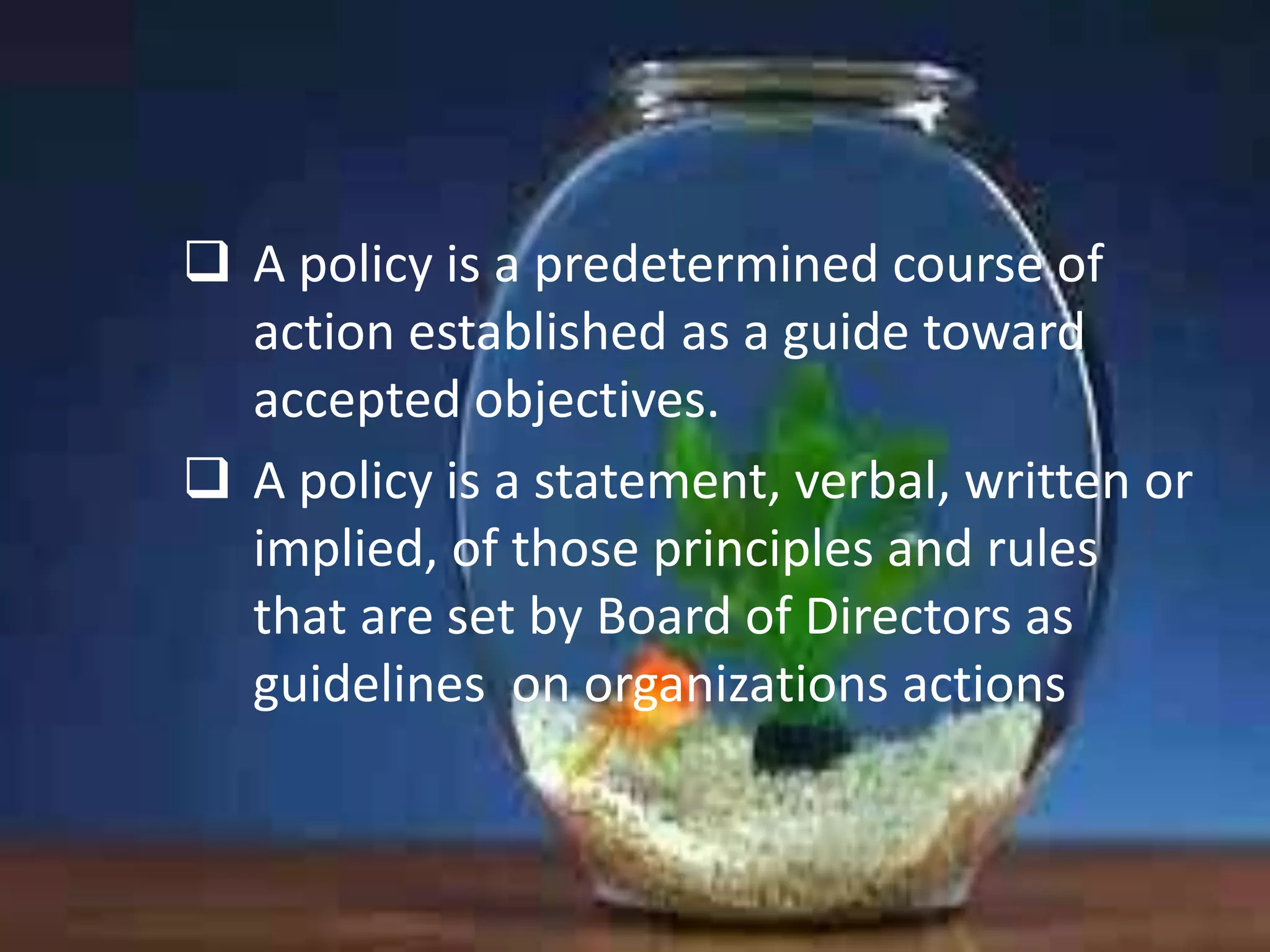  A policy is a predetermined course of
action established as a guide toward
accepted objectives.
 A policy is a statement, verbal, written or
implied, of those principles and rules
that are set by Board of Directors as
guidelines on organizations actions

 