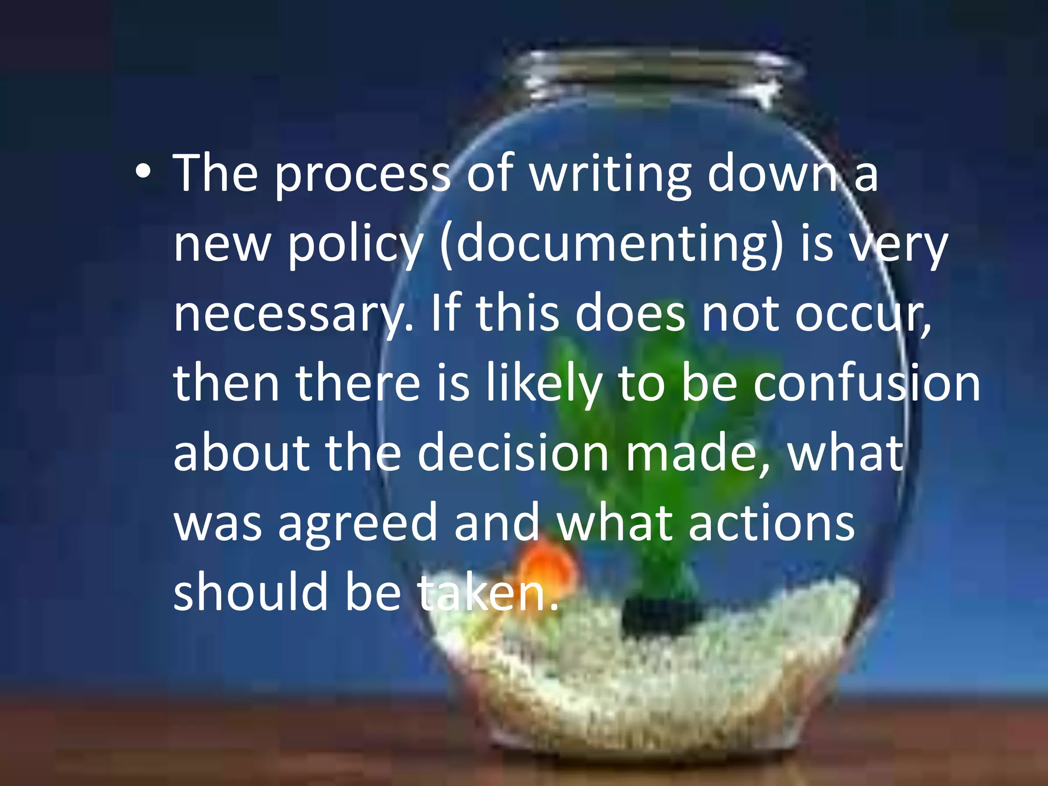• The process of writing down a
new policy (documenting) is very
necessary. If this does not occur,
then there is likely to be confusion
about the decision made, what
was agreed and what actions
should be taken.

 