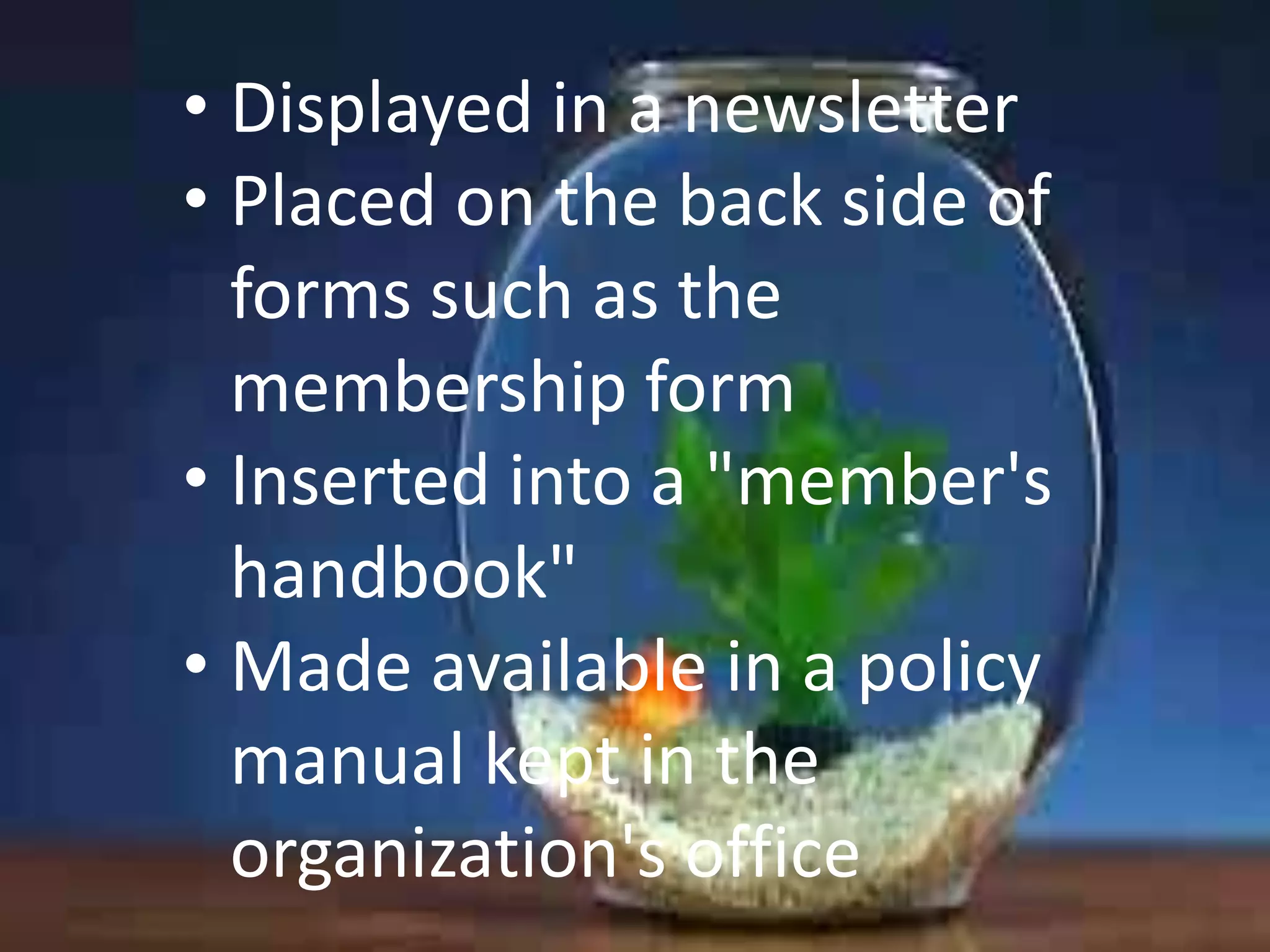 • Displayed in a newsletter
• Placed on the back side of
forms such as the
membership form
• Inserted into a "member's
handbook"
• Made available in a policy
manual kept in the
organization's office

 
