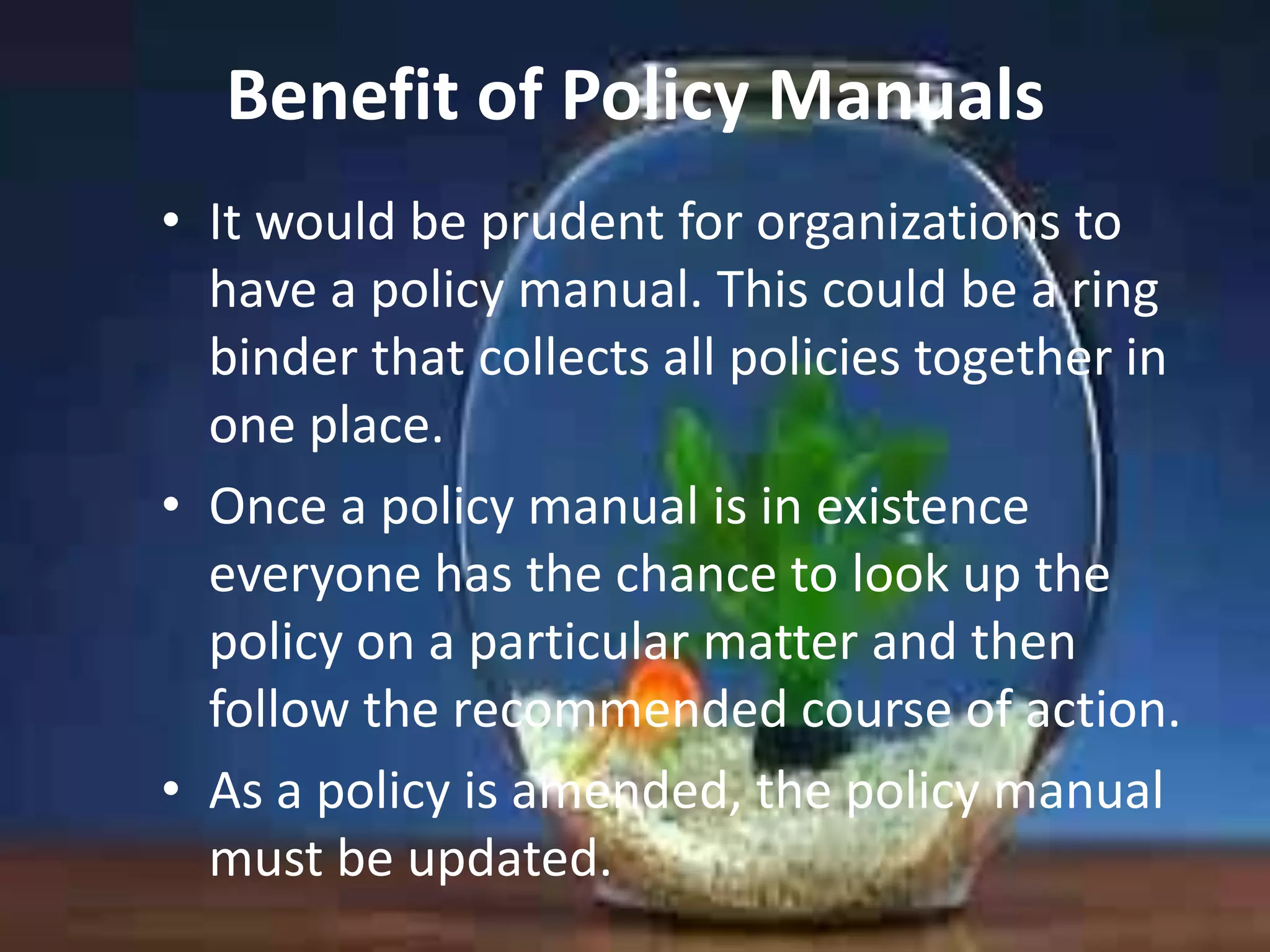 Benefit of Policy Manuals
• It would be prudent for organizations to
have a policy manual. This could be a ring
binder that collects all policies together in
one place.
• Once a policy manual is in existence
everyone has the chance to look up the
policy on a particular matter and then
follow the recommended course of action.
• As a policy is amended, the policy manual
must be updated.

 