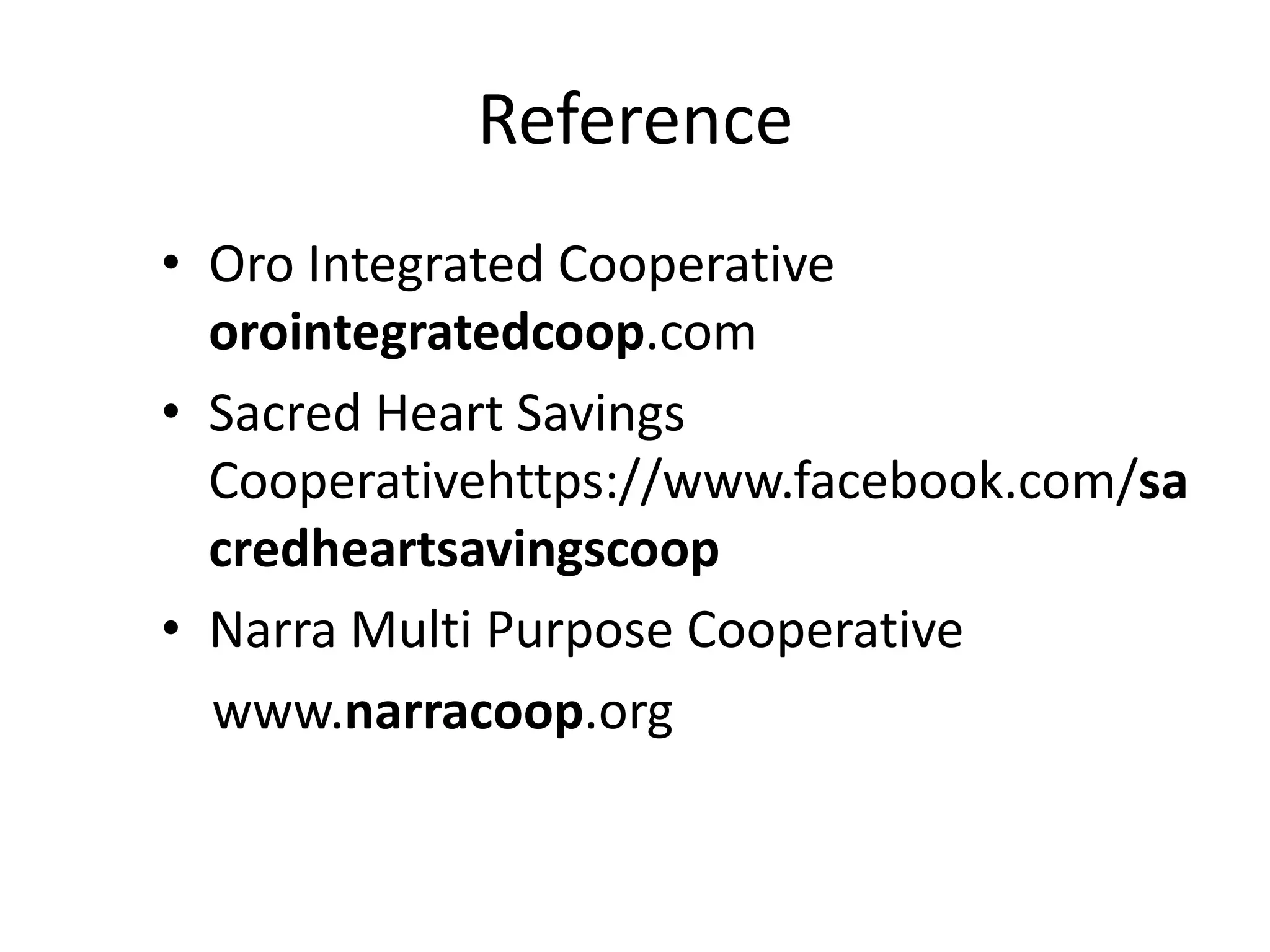 Reference
• Oro Integrated Cooperative
orointegratedcoop.com
• Sacred Heart Savings
Cooperativehttps://www.facebook.com/sa
credheartsavingscoop
• Narra Multi Purpose Cooperative
www.narracoop.org

 