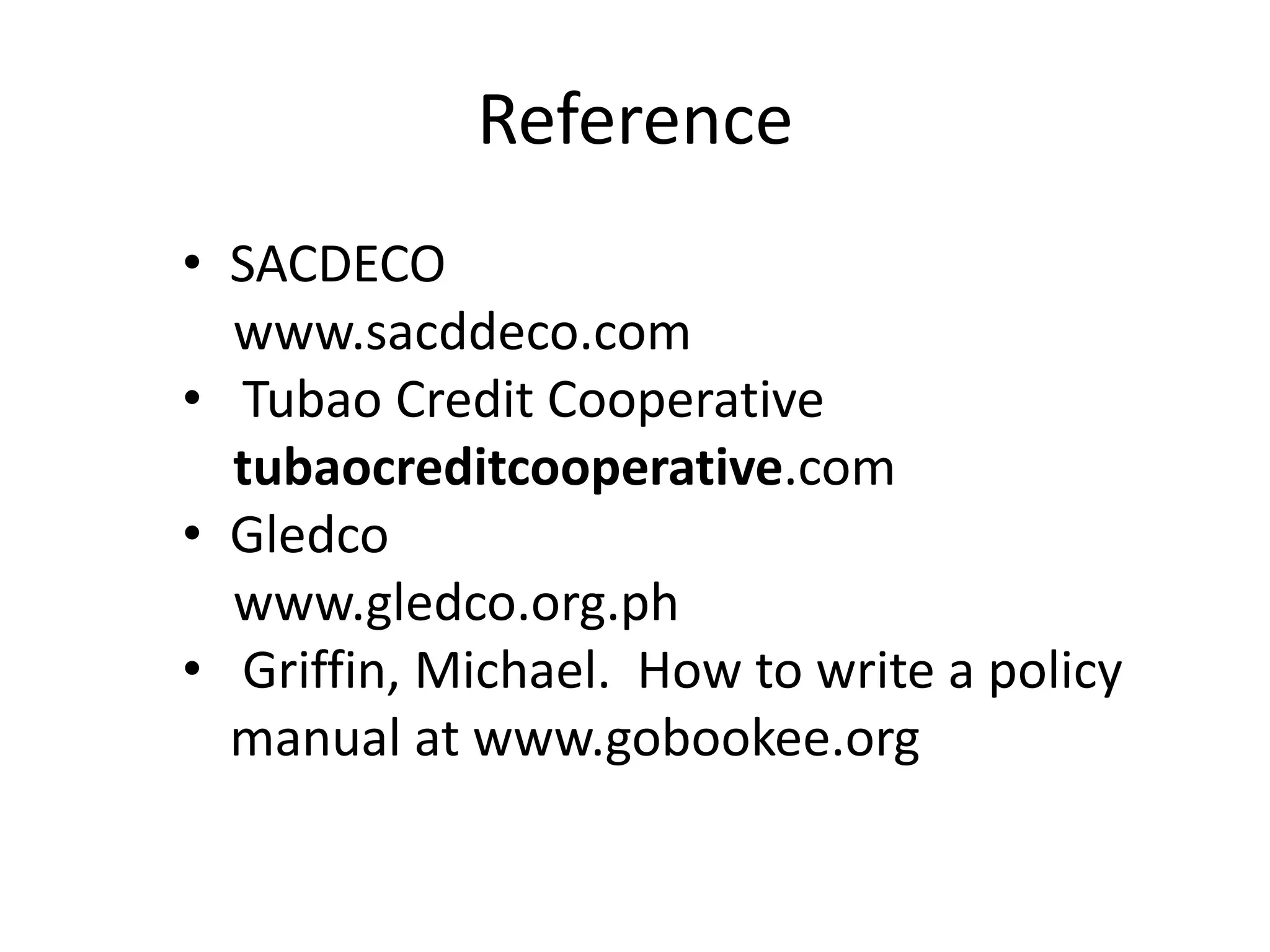 Reference
• SACDECO
www.sacddeco.com
• Tubao Credit Cooperative
tubaocreditcooperative.com
• Gledco
www.gledco.org.ph
• Griffin, Michael. How to write a policy
manual at www.gobookee.org

 