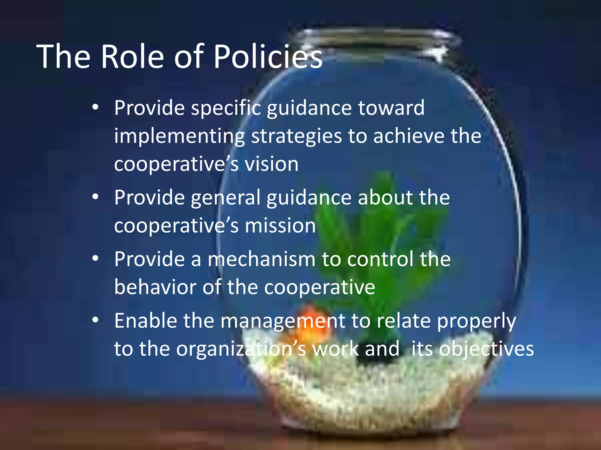 The Role of Policies
• Provide specific guidance toward
implementing strategies to achieve the
cooperative’s vision
• Provide general guidance about the
cooperative’s mission
• Provide a mechanism to control the
behavior of the cooperative
• Enable the management to relate properly
to the organization’s work and its objectives

 