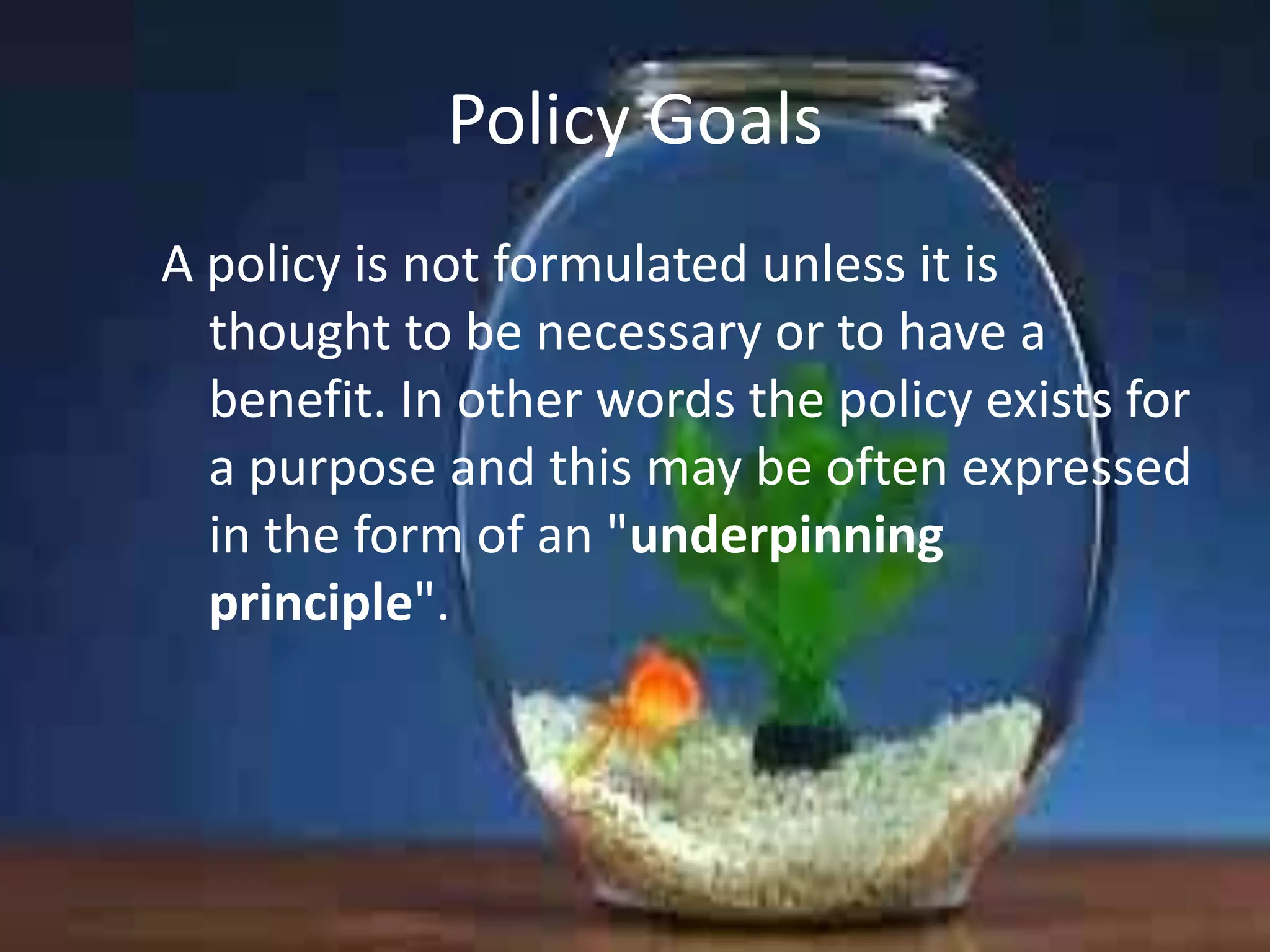 Policy Goals
A policy is not formulated unless it is
thought to be necessary or to have a
benefit. In other words the policy exists for
a purpose and this may be often expressed
in the form of an "underpinning
principle".

 