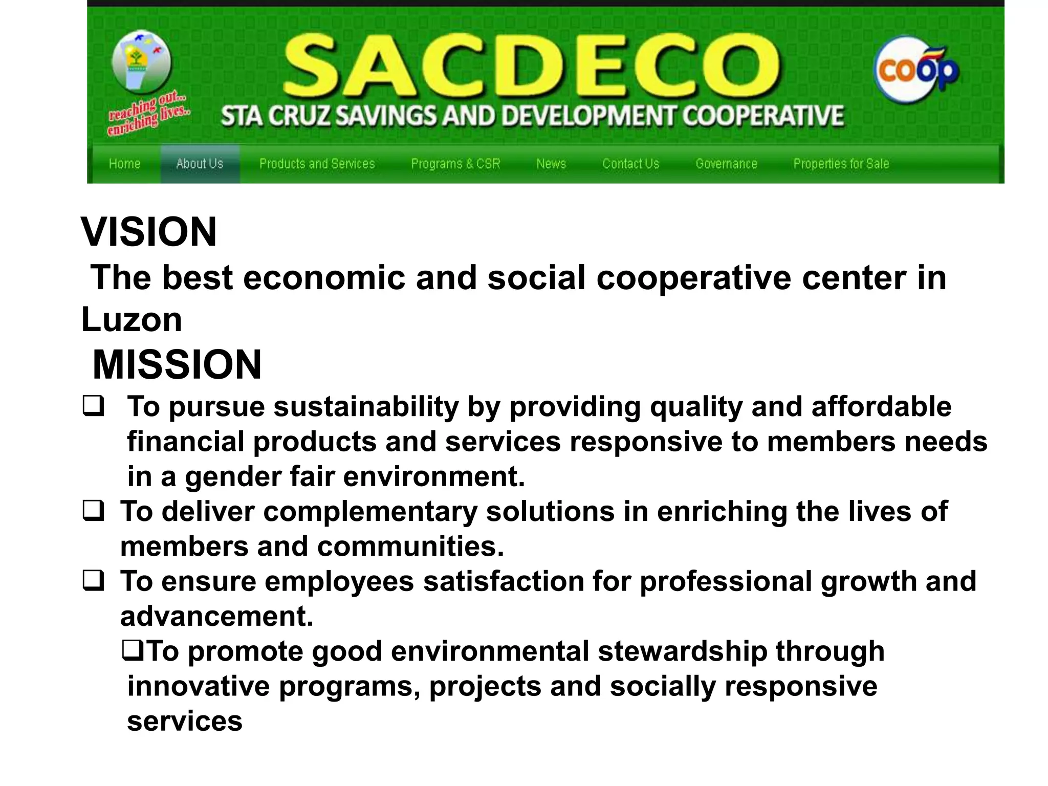 VISION
The best economic and social cooperative center in
Luzon

MISSION
 To pursue sustainability by providing quality and affordable
financial products and services responsive to members needs
in a gender fair environment.
 To deliver complementary solutions in enriching the lives of
members and communities.
 To ensure employees satisfaction for professional growth and
advancement.
To promote good environmental stewardship through
innovative programs, projects and socially responsive
services

 