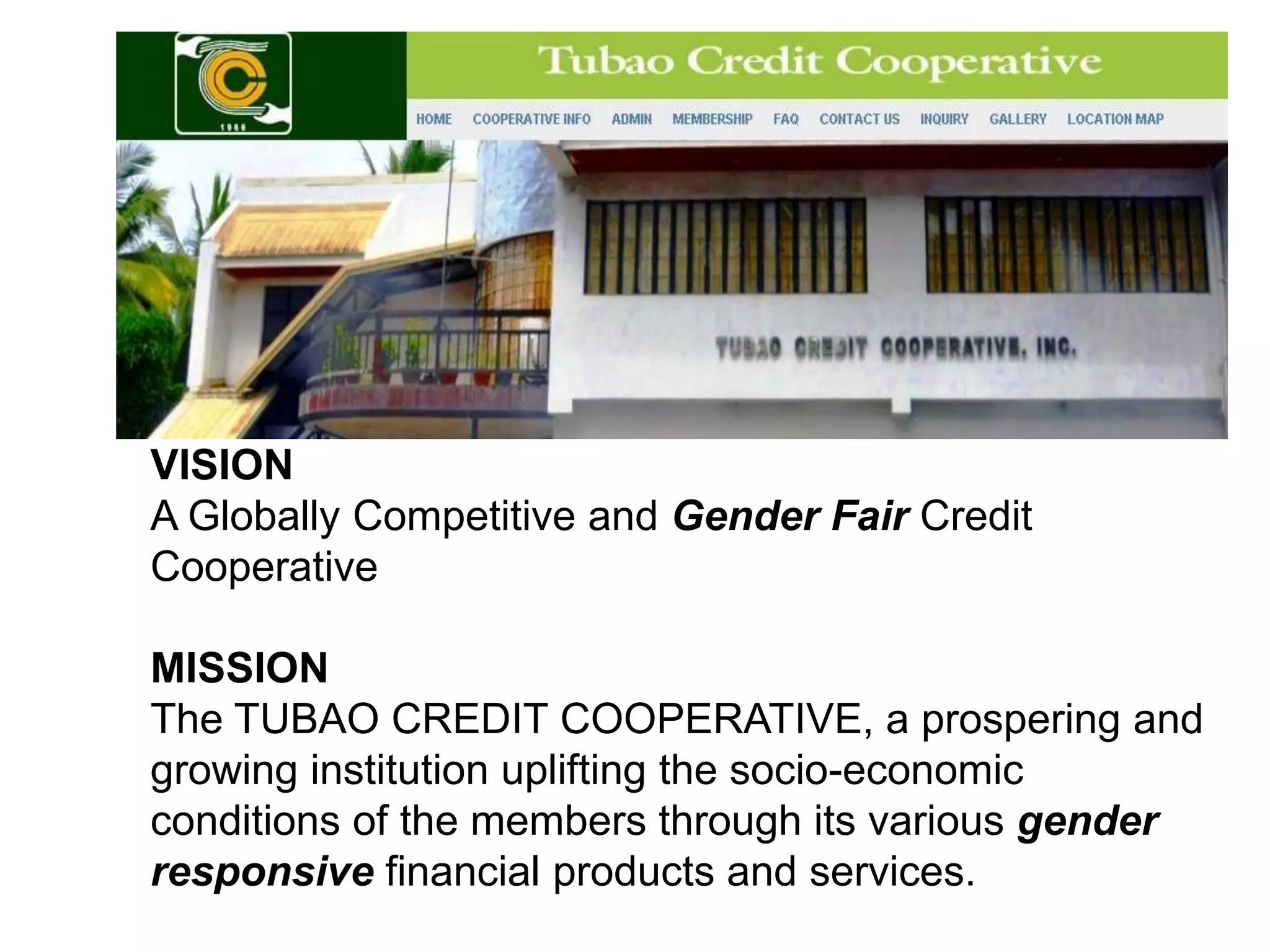 VISION
VISION
A Globally Competitive and Gender Fair Credit
Cooperative
MISSION
The TUBAO CREDIT COOPERATIVE, a prospering and
growing institution uplifting the socio-economic
conditions of the members through its various gender
responsive financial products and services.

 