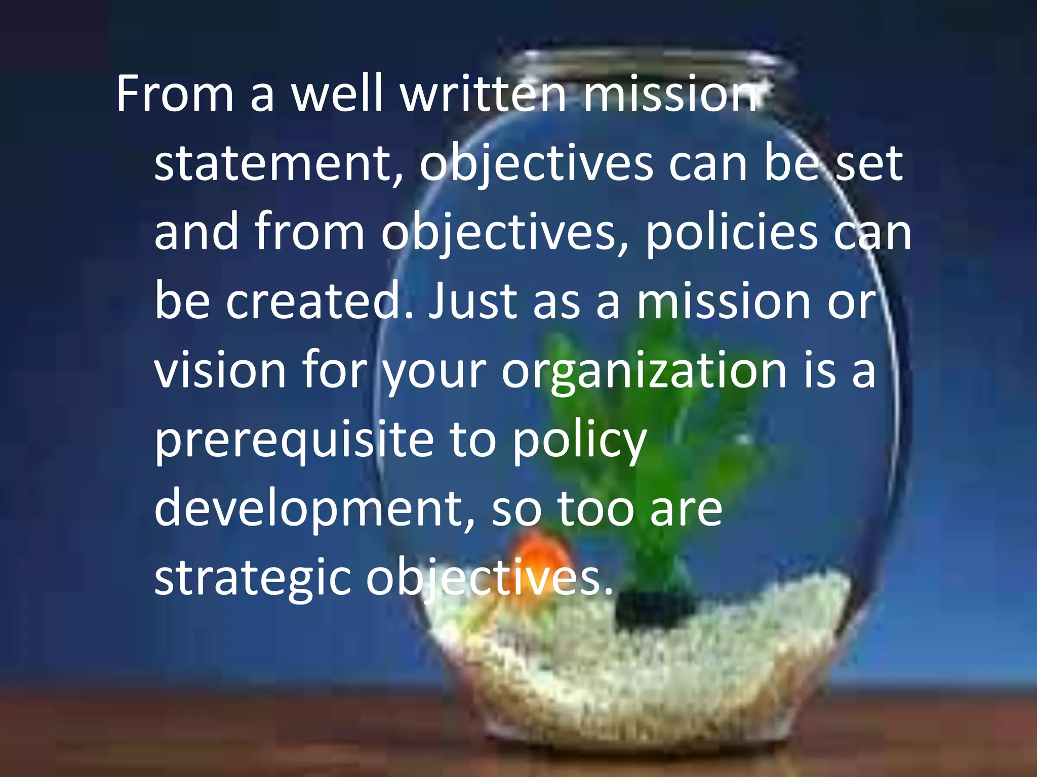 From a well written mission
statement, objectives can be set
and from objectives, policies can
be created. Just as a mission or
vision for your organization is a
prerequisite to policy
development, so too are
strategic objectives.

 