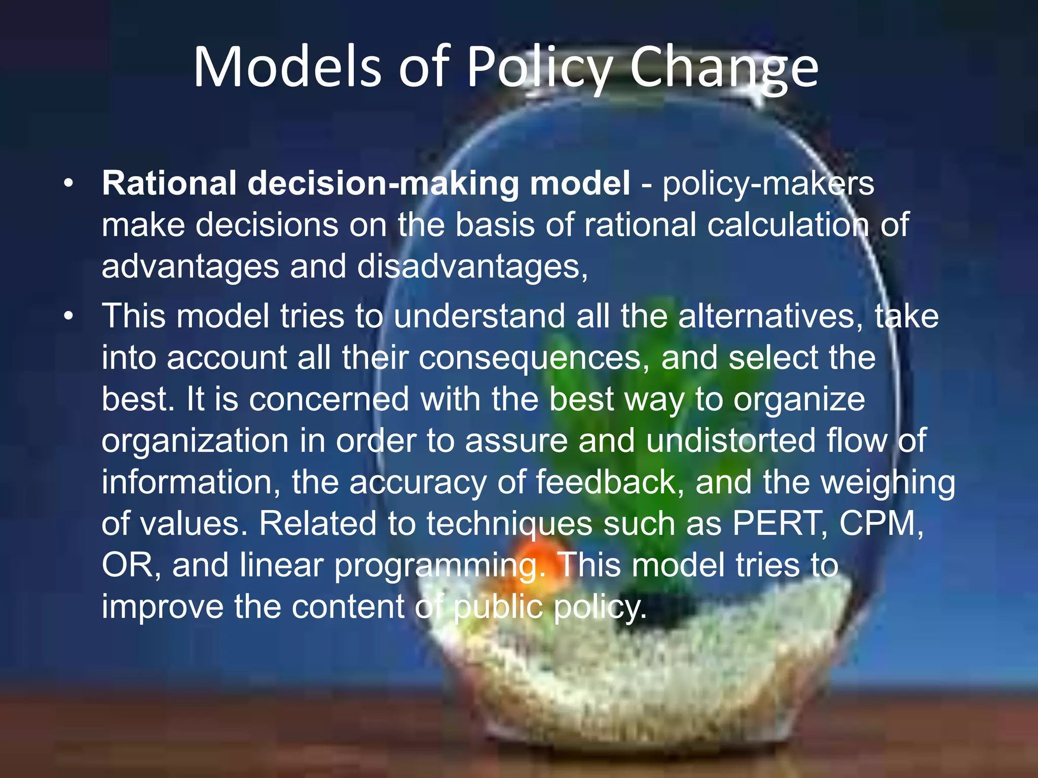 Models of Policy Change
• Rational decision-making model - policy-makers
make decisions on the basis of rational calculation of
advantages and disadvantages,
• This model tries to understand all the alternatives, take
into account all their consequences, and select the
best. It is concerned with the best way to organize
organization in order to assure and undistorted flow of
information, the accuracy of feedback, and the weighing
of values. Related to techniques such as PERT, CPM,
OR, and linear programming. This model tries to
improve the content of public policy.

 