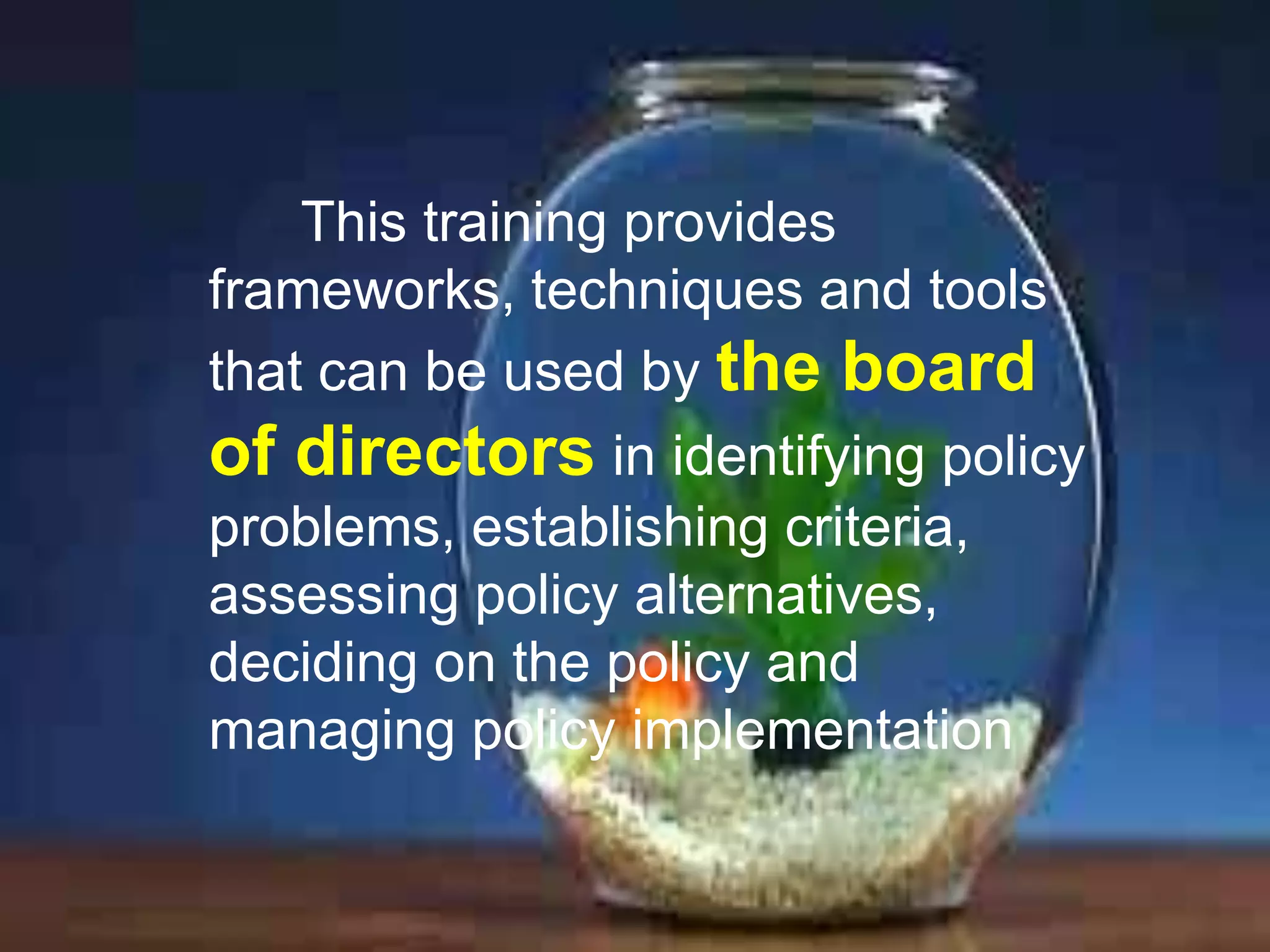 This training provides
frameworks, techniques and tools
that can be used by the board
of directors in identifying policy
problems, establishing criteria,
assessing policy alternatives,
deciding on the policy and
managing policy implementation

 