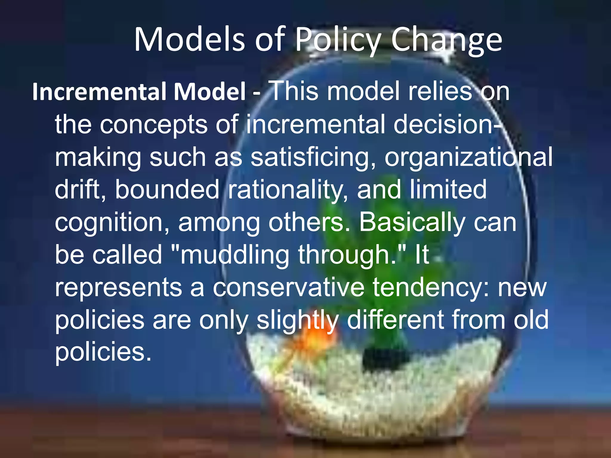 Models of Policy Change
Incremental Model - This model relies on
the concepts of incremental decisionmaking such as satisficing, organizational
drift, bounded rationality, and limited
cognition, among others. Basically can
be called "muddling through." It
represents a conservative tendency: new
policies are only slightly different from old
policies.

 
