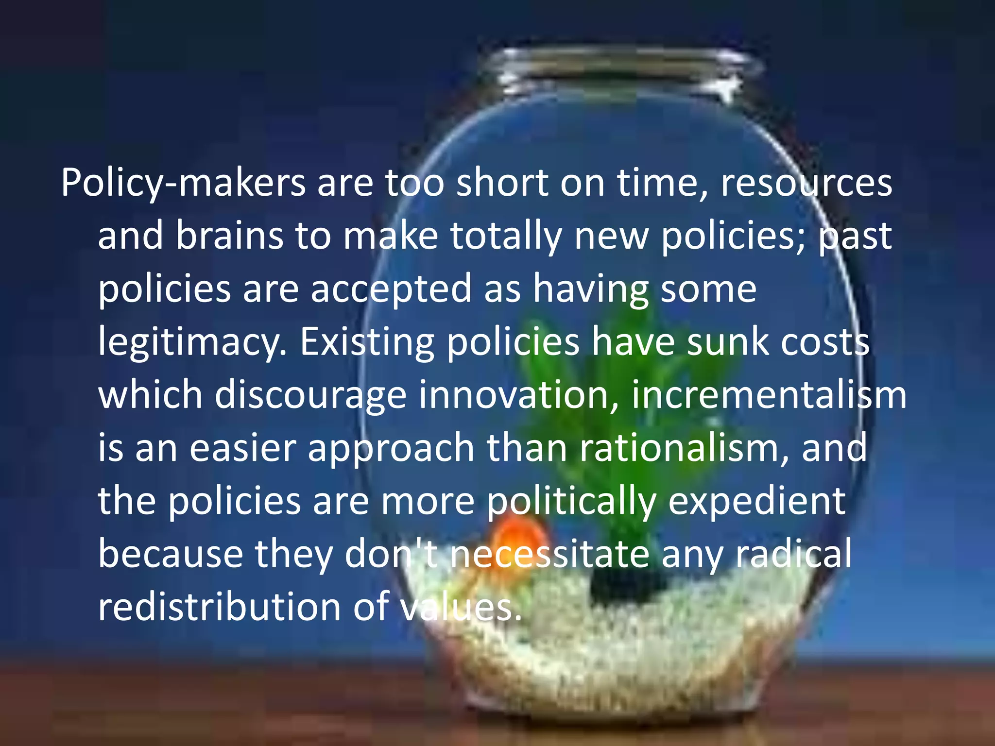 Policy-makers are too short on time, resources
and brains to make totally new policies; past
policies are accepted as having some
legitimacy. Existing policies have sunk costs
which discourage innovation, incrementalism
is an easier approach than rationalism, and
the policies are more politically expedient
because they don't necessitate any radical
redistribution of values.

 