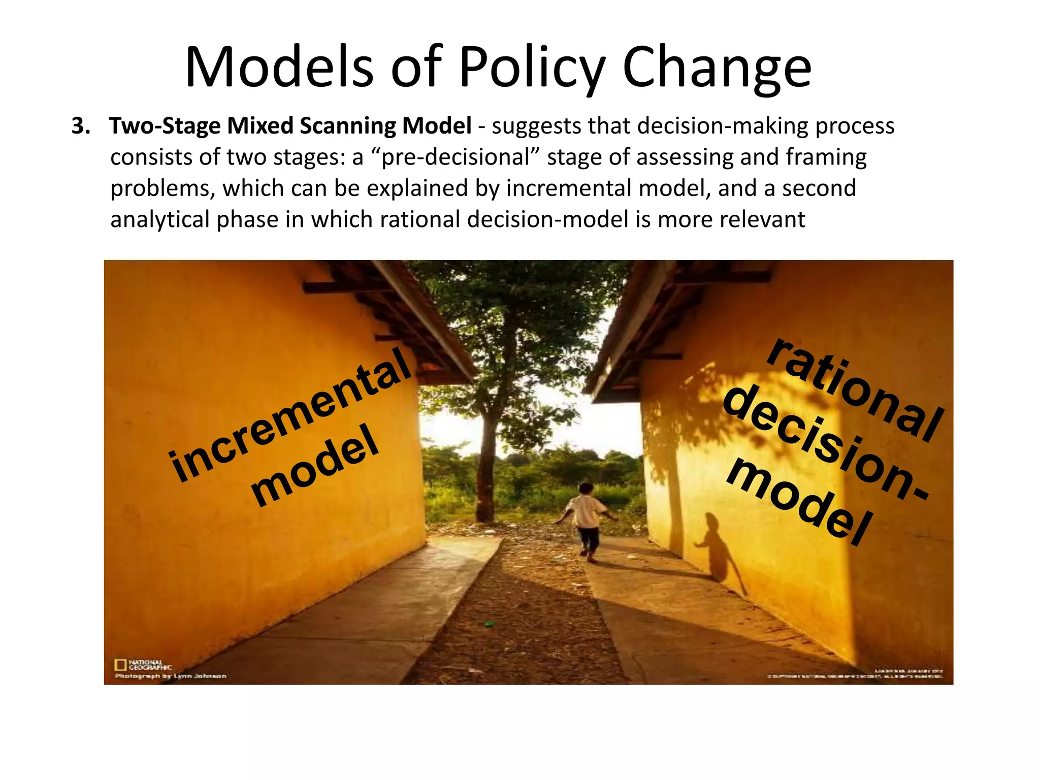 Models of Policy Change
3. Two-Stage Mixed Scanning Model - suggests that decision-making process
consists of two stages: a “pre-decisional” stage of assessing and framing
problems, which can be explained by incremental model, and a second
analytical phase in which rational decision-model is more relevant

 