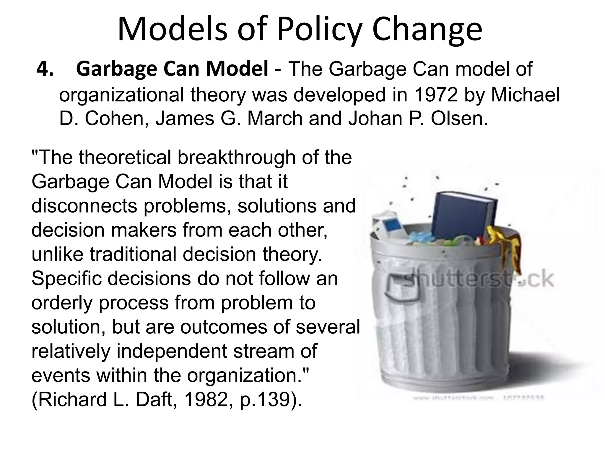 Models of Policy Change
4. Garbage Can Model - The Garbage Can model of
organizational theory was developed in 1972 by Michael
D. Cohen, James G. March and Johan P. Olsen.

"The theoretical breakthrough of the
Garbage Can Model is that it
disconnects problems, solutions and
decision makers from each other,
unlike traditional decision theory.
Specific decisions do not follow an
orderly process from problem to
solution, but are outcomes of several
relatively independent stream of
events within the organization."
(Richard L. Daft, 1982, p.139).

 