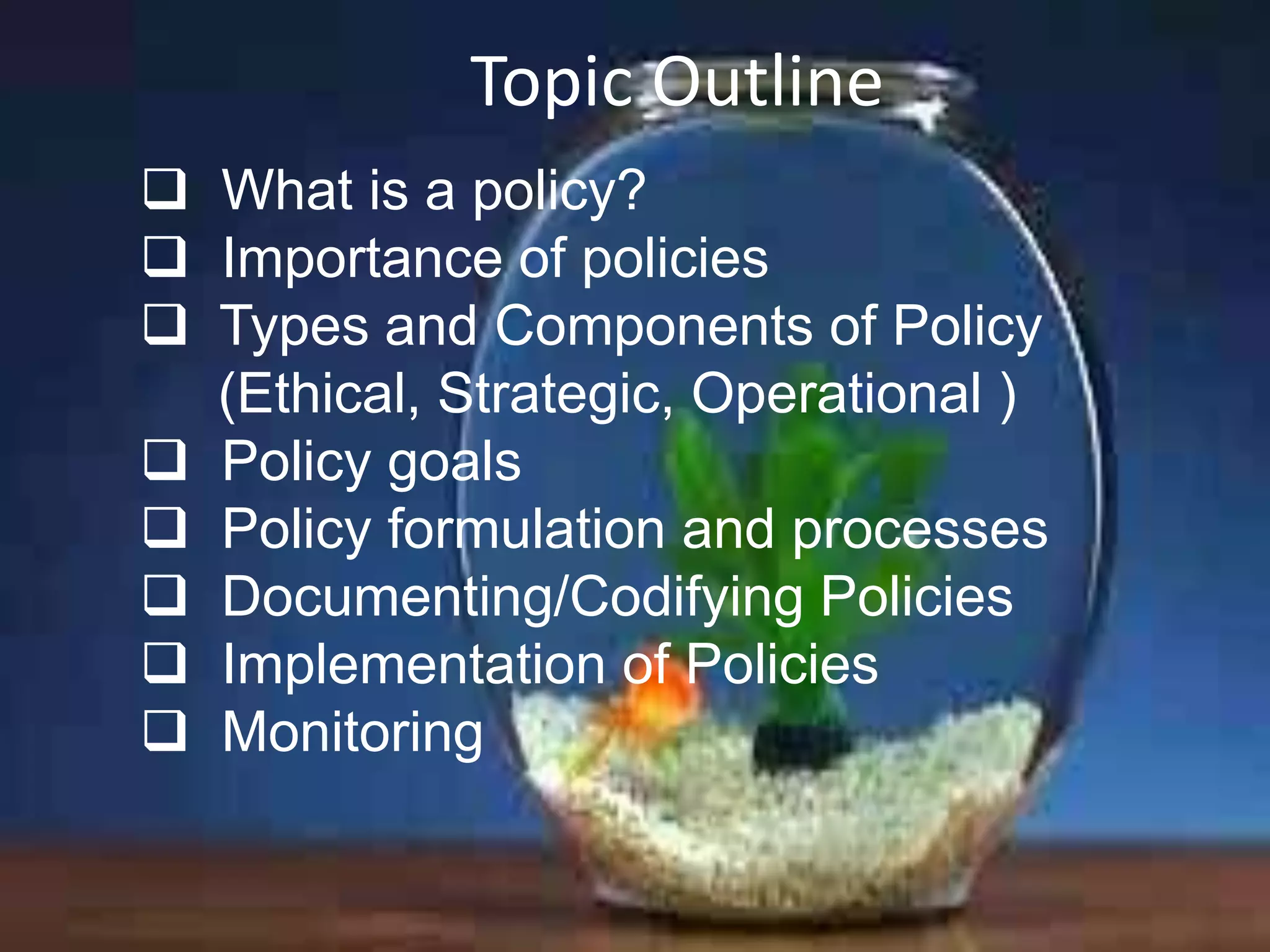 Topic Outline
 What is a policy?
 Importance of policies
 Types and Components of Policy
(Ethical, Strategic, Operational )
 Policy goals
 Policy formulation and processes
 Documenting/Codifying Policies
 Implementation of Policies
 Monitoring

 