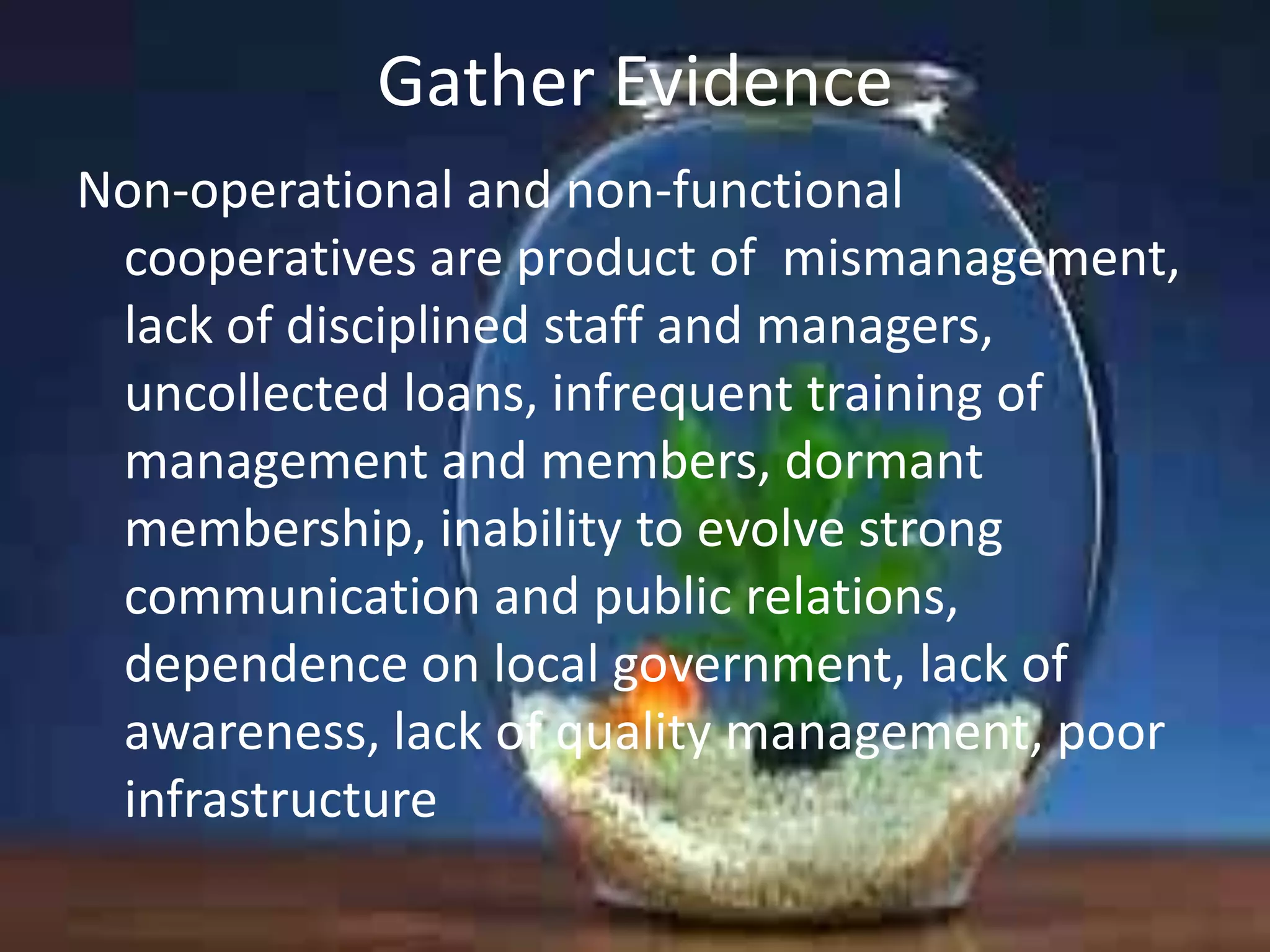Gather Evidence
Non-operational and non-functional
cooperatives are product of mismanagement,
lack of disciplined staff and managers,
uncollected loans, infrequent training of
management and members, dormant
membership, inability to evolve strong
communication and public relations,
dependence on local government, lack of
awareness, lack of quality management, poor
infrastructure

 