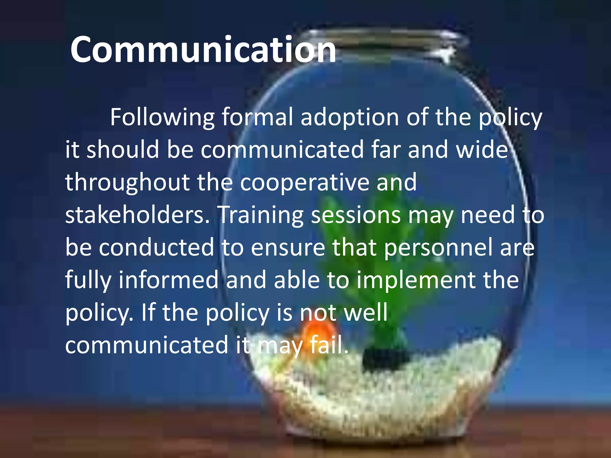 Communication
Following formal adoption of the policy
it should be communicated far and wide
throughout the cooperative and
stakeholders. Training sessions may need to
be conducted to ensure that personnel are
fully informed and able to implement the
policy. If the policy is not well
communicated it may fail.

 