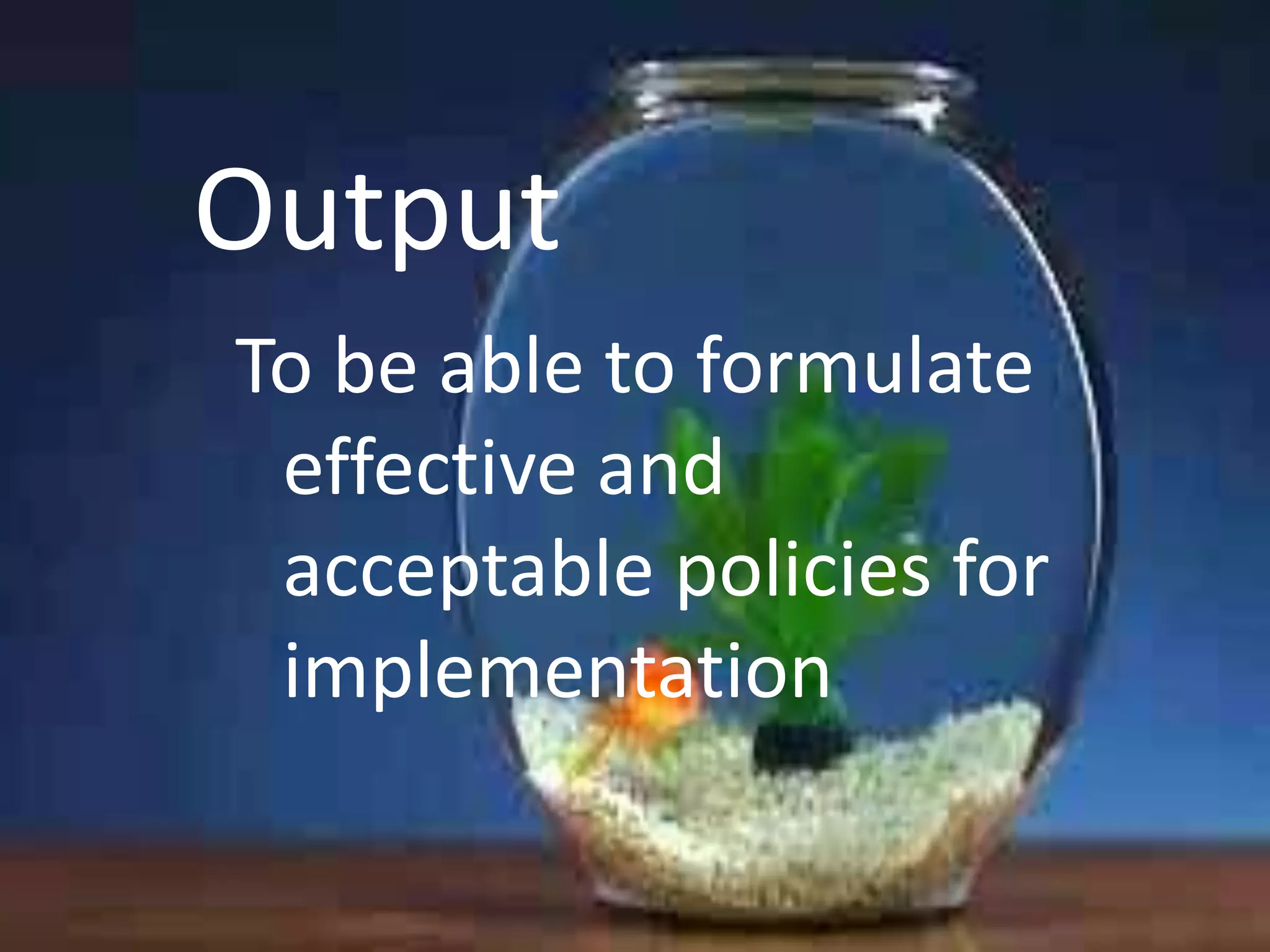 Output
To be able to formulate
effective and
acceptable policies for
implementation

 